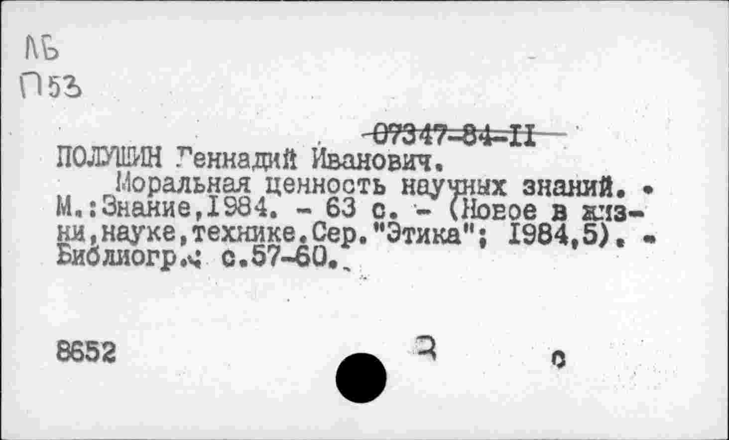 ﻿1\Ъ ПбЪ
. '07347=84=11-ПОЛУШИН Геннадий Иванович.
Моральная ценность научных знаний. М.:Знание,1984. - 63 с. •- (Новое в ялз ни,науке,технике.Сер."Этика"; 1984.5). Библиогр.ч с.57-60.
8652
С